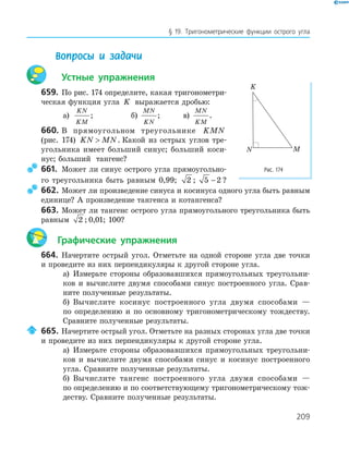 209
§ 19. Тригонометрические функции острого угла
Вопросы и задачи
Устные упражнения
659. По рис. 174 определите, какая тригонометри-
ческая функция угла K выражается дробью:
а)
KN
KM
; б)
MN
KN
; в)
MN
KM
.
660. В прямоугольном треугольнике KMN
(рис. 174) KN MN . Какой из острых углов тре-
угольника имеет больший синус; больший коси-
нус; больший тангенс?
661. Может ли синус острого угла прямоугольно-
го треугольника быть равным 0,99; 2 ; 5 2− ?
662. Может ли произведение синуса и косинуса одного угла быть равным
единице? А произведение тангенса и котангенса?
663. Может ли тангенс острого угла прямоугольного треугольника быть
равным 2 ; 0,01; 100?
Графические упражнения
664. Начертите острый угол. Отметьте на одной стороне угла две точки
и проведите из них перпендикуляры к другой стороне угла.
а) Измерьте стороны образовавшихся прямоугольных треугольни-
ков и вычислите двумя способами синус построенного угла. Срав-
ните полученные результаты.
б) Вычислите косинус построенного угла двумя способами —
по определению и по основному тригонометрическому тождеству.
Сравните полученные результаты.
665. Начертите острый угол. Отметьте на разных сторонах угла две точки
и проведите из них перпендикуляры к другой стороне угла.
а) Измерьте стороны образовавшихся прямоугольных треугольни-
ков и вычислите двумя способами синус и косинус построенного
угла. Сравните полученные результаты.
б) Вычислите тангенс построенного угла двумя способами —
по определению и по соответствующему тригонометрическому тож-
деству. Сравните полученные результаты.
K
MN
Рис. 174
 