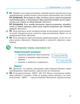 21
§ 2. Параллелограмм и его свойства
62. Найдите углы параллелограмма, который делится диагональю на два
равнобедренных прямоугольных треугольника (рассмотрите два случая).
63 (опорная). Биссектрисы двух соседних углов параллелограмма
перпендикулярны, а биссектрисы двух противолежащих углов парал-
лельны или лежат на одной прямой. Докажите.
64 (опорная). Угол между высотами параллелограмма, проведен-
ными из одной вершины, равен углу параллелограмма при соседней
вершине. Докажите.
65. Если диагональ делит четырехугольник на два равных треугольника,
то такой четырехугольник является параллелограммом. Верно ли это
утверждение? Ответ обоснуйте.
66. Если диагонали параллелограмма перпендикулярны, то все его сто-
роны равны. Докажите. Сформулируйте и докажите обратное утвер-
ждение.
Повторение перед изучением §3
Теоретический материал
• признаки равенства треугольников;
• свойства и признаки параллельных
прямых;
• понятие о свойствах и признаках.
Задачи
67. Докажите, что прямая, проходящая через середины боковых сторон
равнобедренного треугольника, параллельна его основанию.
68. В четырехугольнике ABCD AB CD= . Какие соотношения необхо-
димо добавить к условию, чтобы по данным задачи доказать, что четы-
рехугольник ABCD — параллелограмм? Выскажите предположение.
7 класс, § 8, 10, 13
7 класс, § 14, 15
 