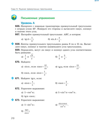 210
Глава ІV. Решение прямоугольных треугольников
Aa Письменные упражнения
Уровень А
666. Начертите с помощью транспортира прямоугольный треугольник
с острым углом 40°. Измерьте его стороны и вычислите синус, косинус
и тангенс этого угла.
667. Постройте прямоугольный треугольник ABC, в котором:
а) tg A =
5
6
; б) sin A =
2
3
.
668. Катеты прямоугольного треугольника равны 8 см и 15 см. Вычис-
лите синус, косинус и тангенс наименьшего угла треугольника.
669. Определите, могут ли синус и косинус одного угла соответственно
быть равными:
а)
1
2
и
3
2
; б)
1
3
и
3
4
.
670. Найдите:
а) sinα , если cosα =
12
13
; в) tgα, если sinα =
15
17
.
б) cosα, если sinα =
1
2
;
671. Найдите tgα, если:
а) sinα =
4
5
; б) cosα =
2
3
.
672. Упростите выражение:
а) 1 2
− cos α; в) 1 2 2
+ +sin cosα α.
б) tg cosα α⋅ ;
673. Упростите выражение:
а) 1 2
− sin α ; в)
sin cos
cos
α α
α
2
.
б)
tg
sin
α
α
;
 