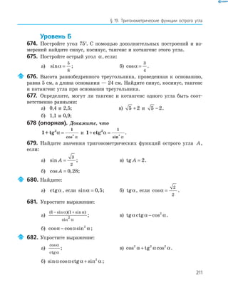 211
§ 19. Тригонометрические функции острого угла
Уровень Б
674. Постройте угол 75°. С помощью дополнительных построений и из-
мерений найдите синус, косинус, тангенс и котангенс этого угла.
675. Постройте острый угол α, если:
а) sinα =
5
8
; б) cosα =
3
4
.
676. Высота равнобедренного треугольника, проведенная к основанию,
равна 5 см, а длина основания — 24 см. Найдите синус, косинус, тангенс
и котангенс угла при основании треугольника.
677. Определите, могут ли тангенс и котангенс одного угла быть соот-
ветственно равными:
а) 0,4 и 2,5; в) 5 2+ и 5 2− .
б) 1,1 и 0,9;
678 (опорная). Докажите, что
1+tg2 1
2
α
α
=
cos
и 1 2 1
2
+ =ctg α
αsin
.
679. Найдите значения тригонометрических функций острого угла A,
если:
а) sin A =
3
2
; в) tg A = 2.
б) cos ,A = 0 28;
680. Найдите:
а) ctgα , если sin ,α = 0 5; б) tgα, если cosα =
2
2
.
681. Упростите выражение:
а)
( sin )( sin )
sin
1 1
2
− +α α
α
; в) tg ctg cosα α α− 2
.
б) cos cos sinα α α− 2
;
682. Упростите выражение:
а)
cos
ctg
α
α
; в) cos tg cos2 2 2
α α α+ .
б) sin cos ctg sinα α α α+ 2
;
 