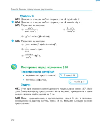 212
Глава ІV. Решение прямоугольных треугольников
Уровень В
683. Докажите, что для любого острого угла A tg sinA A .
684. Докажите, что для любого острого угла A cos ctgA A .
685. Упростите выражение:
а)
sin
cos cos
3
3
α
α α−
; в)
1
1
2
2
+
+
tg
ctg
α
α
.
б) tg ( sin )( sin )2
1 1α α α− + ;
686. Упростите выражение:
а) (sin cos ) (sin cos )α α α α+ + −2 2
;
б)
1
sin
cos ctg
α
α α− ;
в)
tg ctg
cos
tg
α α
α
α2
2
− .
Повторение перед изучением §20
Теоретический материал
• неравенство треугольника;
• теорема Пифагора.
Задачи
687. Угол при вершине равнобедренного треугольника равен 120°. Най-
дите боковую сторону треугольника, если медиана, проведенная к осно-
ванию, меньше этой стороны на 8 см.
688. Катет прямоугольного треугольника равен 5 см, а медиана,
проведенная к другому катету, равна 13 см. Найдите площадь данного
треугольника.
7 класс, § 18
7 класс, § 13
 