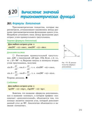 213
20.1. Формулы дополнения
Тригонометрические тождества, которые мы
рассмотрели, устанавливают взаимосвязь между раз-
ными тригонометрическими функциями одного угла.
Попробуем установить связь между функциями двух
острых углов прямоугольного треугольника.
Теорема (формулы дополнения)
Для любого острого угла α
sin( ) cos90ο
− =α α , cos( ) sin90ο
− =α α .
Доказательство
 Рассмотрим прямоугольный треуголь-
ник ABC с гипотенузой AB (рис. 175). Если ∠ =A α,
то ∠ = −ο
B 90 α. Выразив синусы и косинусы острых
углов треугольника, получим:
sinB
AC
AB
= , cos A
AC
AB
= , т. е. sin( ) cos90ο
− =α α,
sin A
BC
AB
= , cosB
BC
AB
= , т. е. cos( ) sin90ο
− =α α.
Теорема доказана. 
Следствие
Для любого острого угла α
tg ctg( )90ο
− =α α , ctg( ) tg90ο
− =α α .
Заметим, что название «формулы дополнения»,
как и название «косинус», в котором префикс «ко»
означает «дополнительный», объясняется тем, что
косинус является синусом угла, который дополняет
данный угол до 90°. Аналогично объясняется и на-
звание «котангенс».
A
B
C
α
90°– α
Рис. 175. К доказа-
тельству формул
дополнения
Вычисление значений
тригонометрических функций
§20
 