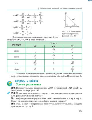 215
§ 20.Вычисление значений тригонометрических функций
sin45
2
1
2
2
2
= = = =
BC
AB
a
a
;
cos45
2
1
2
2
2
= = = =
AC
AB
a
a
;
tg45 1= = =
BC
AC
a
a
;
ctg45 1= = =
AC
BC
a
a
.
Представим значения тригонометрических функ-
ций углов 30°, 45°, 60° в виде таблицы.
функция
угол α
30° 45° 60°
sinα
1
2
2
2
3
2
cosα
3
2
2
2
1
2
tgα
3
3
1 3
ctgα 3 1
3
3
Значения тригонометрических функций других углов можно вычис-
лить с помощью калькулятора или специальных таблиц (см. Приложение 3).
Вопросы и задачи
Устные упражнения
689. В прямоугольном треугольнике ABC с гипотенузой AB sinB a= .
Чему равен косинус угла A?
690. Могут ли синус и косинус острого угла прямоугольного треугольника
быть равными? В каком случае?
691. В прямоугольном треугольнике ABC с гипотенузой AB tg tgA B .
Может ли один из этих тангенсов быть равным единице?
692. Углы α и β — острые углы прямоугольного треугольника. Найдите
произведение tg tgα β⋅ .
a
A
B
C a
45°
2a
Рис. 177. К вычислению
тригонометрических
функций угла 45°
 