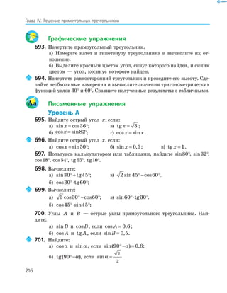 216
Глава ІV. Решение прямоугольных треугольников
Графические упражнения
693. Начертите прямоугольный треугольник.
а) Измерьте катет и гипотенузу треугольника и вычислите их от-
ношение.
б) Выделите красным цветом угол, синус которого найден, и синим
цветом — угол, косинус которого найден.
694. Начертите равносторонний треугольник и проведите его высоту. Сде-
лайте необходимые измерения и вычислите значения тригонометрических
функций углов 30° и 60°. Сравните полученные результаты с табличными.
Aa Письменные упражнения
Уровень А
695. Найдите острый угол x, если:
а) sin cosx = 36 ; в) tgx = 3 ;
б) cos sinx = 82 ; г) cos sinx x= .
696. Найдите острый угол x, если:
а) cos sinx = 50 ; б) sin ,x = 0 5; в) tgx = 1.
697. Пользуясь калькулятором или таблицами, найдите sin80°, sin32°,
cos18°, cos54°, tg65°, tg10°.
698. Вычислите:
а) sin tg30 45+ ; в) 2 45 60sin cos− .
б) cos tg30 60⋅ ;
699. Вычислите:
а) 3 30 60cos cos− ; в) sin tg60 30⋅ .
б) cos sin45 45⋅ ;
700. Углы A и B — острые углы прямоугольного треугольника. Най-
дите:
а) sinB и cosB, если cos ,A = 0 6;
б) cos A и tg A, если sin ,B = 0 5.
701. Найдите:
а) cosα и sinα , если sin( ) ,90 0 8− =α ;
б) tg( )90 −α , если sinα =
2
2
.
 