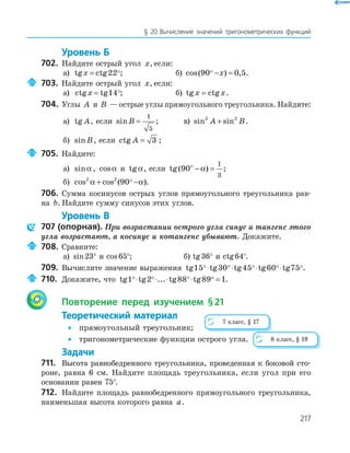 217
§ 20.Вычисление значений тригонометрических функций
Уровень Б
702. Найдите острый угол x, если:
а) tg ctgx = 22 ; б) cos( ) ,90 0 5− =x .
703. Найдите острый угол x, если:
а) ctg tgx = 14 ; б) tg ctgx x= .
704. Углы A и B — острые углы прямоугольного треугольника. Найдите:
а) tg A, если sinB =
1
5
; в) sin sin2 2
A B+ .
б) sinB, если ctg A = 3 ;
705. Найдите:
а) sinα , cosα и tgα, если tg( )90
1
3
ο
− =α ;
б) cos cos ( )2 2
90α α+ − .
706. Сумма косинусов острых углов прямоугольного треугольника рав-
на b. Найдите сумму синусов этих углов.
Уровень В
707 (опорная). При возрастании острого угла синус и тангенс этого
угла возрастают, а косинус и котангенс убывают. Докажите.
708. Сравните:
а) sin23° и cos65°; б) tg36° и ctg64°.
709. Вычислите значение выражения tg tg tg tg tg15 30 45 60 75⋅ ⋅ ⋅ ⋅ .
710. Докажите, что tg tg ... tg tg1 2 88 89 1⋅ ⋅ ⋅ ⋅ = .
Повторение перед изучением §21
Теоретический материал
• прямоугольный треугольник;
• тригонометрические функции острого угла.
Задачи
711. Высота равнобедренного треугольника, проведенная к боковой сто-
роне, равна 6 см. Найдите площадь треугольника, если угол при его
основании равен 75°.
712. Найдите площадь равнобедренного прямоугольного треугольника,
наименьшая высота которого равна a.
7 класс, § 17
8 класс, § 19
 