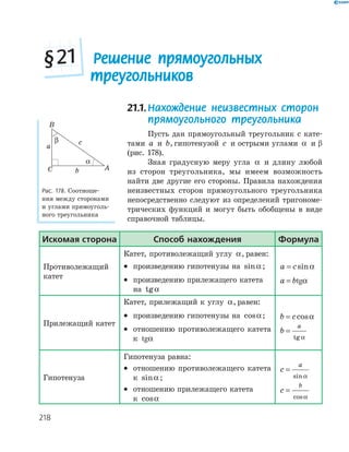 218
21.1.Нахождение неизвестных сторон
прямоугольного треугольника
Пусть дан прямоугольный треугольник с кате-
тами a и b, гипотенузой c и острыми углами α и β
(рис. 178).
Зная градусную меру угла α и длину любой
из сторон треугольника, мы имеем возможность
найти две другие его стороны. Правила нахождения
неизвестных сторон прямоугольного треугольника
непосредственно следуют из определений тригономе-
трических функций и могут быть обобщены в виде
справочной таблицы.
A
B
C
a
b
c
α
β
Рис. 178. Соотноше-
ния между сторонами
и углами прямоуголь-
ного треугольника
Решение прямоугольных
треугольников
§21
Искомая сторона способ нахождения формула
Противолежащий
катет
Катет, противолежащий углу α, равен:
•  произведению гипотенузы на sinα ;
•  произведению прилежащего катета
на tgα
a c= sinα
a b= tgα
Прилежащий катет
Катет, прилежащий к углу α, равен:
•  произведению гипотенузы на cosα;
•  отношению противолежащего катета
к tgα
b c= cosα
b
a
=
tg α
Гипотенуза
Гипотенуза равна:
•  отношению противолежащего катета
к sinα ;
•  отношению прилежащего катета
к cosα
c
a
=
sinα
c
b
=
cosα
 
