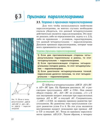 22
Признаки параллелограмма§3
3.1. Теорема о признаках параллелограмма
Для того чтобы воспользоваться свойствами
параллелограмма, во многих случаях необходимо
сначала убедиться, что данный четырехугольник
действительно является параллелограммом. Это мож-
но доказать либо по определению (см. задачу в п. 2.1),
либо по признакам — условиям, гарантирующим,
что данный четырехугольник — параллелограмм.
Докажем признаки параллелограмма, которые чаще
всего применяются на практике.
Теорема (признаки параллелограмма)
1) Если две противолежащие стороны четы-
рехугольника параллельны и равны, то этот
четырехугольник — параллелограмм.
2) Если противолежащие стороны четырех-
угольника попарно равны, то этот четырехуголь-
ник — параллелограмм.
3) Если диагонали четырехугольника точкой
пересечения делятся пополам, то этот четырех-
угольник — параллелограмм.
Доказательство
 1)Пустьвчетырехугольнике ABCD AD BC
и AD BC= (рис. 15). Проведем диагональ AC и рас-
смотрим треугольники ABC и CDA . Они имеют
общую сторону AC, AD BC= по условию, ∠ = ∠1 2
как внутренние накрест лежащие при параллельных
прямых AD и BC и секущей AC. Следовательно,
ABC CDA= по первому признаку равенства тре-
угольников. Из равенства этих треугольников сле-
дует равенство углов 3 и 4. Но эти углы являются
внутренними накрест лежащими при прямых AB
и CD и секущей AC. Тогда по признаку параллель-
ности прямых AB CD . Таким образом, в четырех-
A
B C
D
1
2
4
Рис. 15. Если в четы-
рехугольнике ABCD
AD BC и AD BC= ,
то ABCD — паралле-
лограмм
 