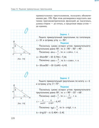 220
Глава ІV. Решение прямоугольных треугольников
прямоугольных треугольников, пользуясь обозначе-
ниями рис. 178. При этом договоримся округлять зна-
чения тригонометрических функций до тысячных,
длины сторон — до сотых, а градусные меры углов —
до единиц.
Задача 1
Решите прямоугольный треугольник по гипотенузе
c = 10 и острому углу α = 50 .
Решение
Поскольку сумма острых углов прямоугольного
треугольника равна 90°, то β = − =90 50 40 .
Поскольку sinα =
a
c
, то a c= sinα, т. е.
a = ≈ ⋅ =10 50 10 0 766 7 66sin , , .
Поскольку cosα =
b
c
, то b c= cosα , т. е.
b = ≈ ⋅ =10 50 10 0 643 6 43cos , , .
Задача 2
Решите прямоугольный треугольник по катету a = 6
и острому углу β = 22 .
Решение
Поскольку сумма острых углов прямоугольного
треугольника равна 90°, то α = − =90 22 68 .
Поскольку cosβ =
a
c
, то c
a
=
cosβ
, т. е.
c = ≈ ≈
6
22
6
0 927
6 47
cos ,
, .
Поскольку tgβ =
b
a
, то b a= tgβ, т. е.
b = ≈ ⋅ ≈6 22 6 0 404 2 42tg , , .
A
B
C
a
b
c
α
β
[Рис. 178]
A
B
C
a
b
c
α
β
[Рис. 178]
 