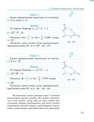221
§ 21.Решение прямоугольных треугольников
Задача 3
Решите прямоугольный треугольник по гипотенузе
c = 13 и катету a = 5.
Решение
По теореме Пифагора b c a= −2 2
, т. е.
b = − =13 5 122 2
.
Поскольку sinα =
a
c
, то sin ,α = ≈
5
13
0 385 , откуда
α ≈ 23 .
Поскольку сумма острых углов прямоугольного
треугольника равна 90°, то β ≈ − =90 23 67 .
Задача 4
Решите прямоугольный треугольник по катетам
a = 8 и b = 15.
Решение
По теореме Пифагора c a b= +2 2
, т. е.
c = + =8 15 172 2
.
Поскольку tgα =
a
b
, то tg ,α = ≈
8
15
0 533, откуда
α ≈ 28 .
Поскольку сумма острых углов прямоугольного
треугольника равна 90°, то β ≈ − =90 28 62 .
На отдельных этапах решения задач 1–4 можно
использовать другие способы. Но следует заметить,
что в том случае, когда одна из двух сторон тре-
угольника найдена приближенно, для более точного
нахождения третьей стороны целесообразно исполь-
зовать определения тригонометрических функций.
A
B
C
a
b
c
α
β
[Рис. 178]
A
B
C
a
b
c
α
β
[Рис. 178]
 