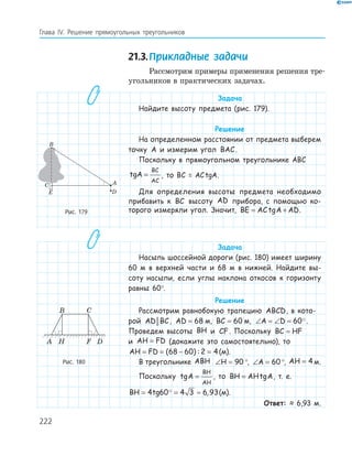 222
Глава ІV. Решение прямоугольных треугольников
21.3.Прикладные задачи
Рассмотрим примеры применения решения тре-
угольников в практических задачах.
Задача
Найдите высоту предмета (рис. 179).
Решение
На определенном расстоянии от предмета выберем
точку A и измерим угол BAC.
Поскольку в прямоугольном треугольнике ABC
tgA
BC
AC
= , то BC = ACtgA.
Для определения высоты предмета необходимо
прибавить к BC высоту AD прибора, с помощью ко-
торого измеряли угол. Значит, BE AC A AD= +tg .
Задача
Насыпь шоссейной дороги (рис. 180) имеет ширину
60 м в верхней части и 68 м в нижней. Найдите вы-
соту насыпи, если углы наклона откосов к горизонту
равны 60°.
Решение
Рассмотрим равнобокую трапецию ABCD, в кото-
рой AD BC, AD = 68 м, BC = 60 м, ∠ = ∠ =A D 60 .
Проведем высоты BH и CF. Поскольку BC HF=
и AH FD= (докажите это самостоятельно), то
AH FD= = − =( ) :68 60 2 4(м).
В треугольнике ABH ∠ =H 90 °, ∠ =A 60 °, AH = 4 м.
Поскольку tgA
BH
AH
= , то BH AH= tgA, т. е.
BH tg= = ≈4 60 4 3 6 93, (м).
Ответ: ≈ 6,93 м.
A
B
C
E D
.
.
Рис. 179
A
B C
FH D
Рис. 180
 