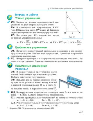 223
§ 21.Решение прямоугольных треугольников
Вопросы и задачи
Устные упражнения
713. Можно ли решить прямоугольный тре-
угольник по двум сторонам; по двум углам?
714. В прямоугольном треугольнике KMN
(рис. 181) известны катет MN и угол K. Выразите
через них второй катет и гипотенузу треугольника.
715. Пользуясь рис. 181, определите, какие
из данных утверждений верны:
а) KN
MN
=
sin α
; б) MK KN= sinα; в) KN MN= tgα; г) MN
KM
=
ctgα
.
Графические упражнения
716. Начертите прямоугольный треугольник и измерьте в нем гипоте-
нузу и острый угол. Решите этот треугольник. Проверьте полученные
результаты измерениями.
717. Начертите прямоугольный треугольник и измерьте его катеты. Ре-
шите этот треугольник. Проверьте полученные результаты измерениями.
Aa Письменные упражнения
Уровень А
718. В прямоугольном треугольнике катет
длиной 7 см является прилежащим к углу 60°.
Найдите гипотенузу треугольника.
719. Найдите длину трассы киевского фуни-
кулера, если разность высот между нижней
и верхней станциями равна 75 м, а синус уг-
ла наклона трассы к горизонту составляет
25
74
.
720. В прямоугольном треугольнике гипотенуза равна 8 см, а один из ка-
тетов — 4 2 см. Найдите острые углы треугольника.
721. Решите прямоугольный треугольник1
по катету и острому углу:
а) c = 8, α = 30°; б) c = 10, α = 42°.
722. Решите прямоугольный треугольник по катету и острому углу:
а) a = 2, β = 45°; б) a = 4, α = 18°.
K
M N
α
a
Рис. 181
1
В задачах 721–726 используются обозначения рис. 178.
 