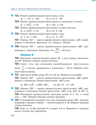 224
Глава ІV. Решение прямоугольных треугольников
723. Решите прямоугольный треугольник, если:
а) c = 12, α = 28°; б) a = 8, β = 40°.
724. Решите прямоугольный треугольник по гипотенузе и катету:
а) c = 9 2 , a = 9; б) c = 25, a = 24.
725. Решите прямоугольный треугольник по двум катетам:
а) a = 6 3 , b = 6; б) a = 9, b = 40.
726. Решите прямоугольный треугольник, если:
а) a = 6, c = 10; б) a = 5, b = 11 .
727. Отрезок BD — высота прямоугольного треугольника ABC, прове-
денная к гипотенузе. Докажите, что AD A DC Ctg tg= .
728. Отрезок BD — высота прямоугольного треугольника ABC, про-
веденная к гипотенузе. Докажите, что
BD
A
AC A
sin
cos= .
Уровень Б
729. Диагональ прямоугольника равна 10, а угол между диагоналя-
ми 40°. Найдите стороны прямоугольника.
730. Синус угла при основании равнобедренного треугольника
равен
8
17
, а высота, проведенная к основанию,— 16 см. Найдите осно-
вание треугольника.
731. Диагонали ромба равны 10 см и 24 см. Найдите углы ромба.
732. Отрезок BD — высота прямоугольного треугольника ABC, прове-
денная к гипотенузе. Решите треугольник ABC, если:
а) BD = 4 3 , ∠ =DBC 60 ; б) AD = 9, ∠ =C 10 .
733. Отрезок BD — высота прямоугольного треугольника ABC, про-
веденная к гипотенузе. Решите треугольник ABC, если BD = 3, DC = 4.
734. Основания прямоугольной трапеции равны 8 и 12, а тупой
угол — 110°. Найдите боковые стороны трапеции.
735. В равнобокой трапеции угол при основании равен 135°, меньшее
основание и боковая сторона — соответственно 8 и 10. Найдите среднюю
линию трапеции.
736. Тень от столба высотой 11 м равна 4,4 м. Выразите в градусах
высоту Солнца над горизонтом.
 