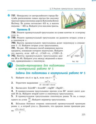 225
§ 21.Решение прямоугольных треугольников
737. Неподалеку от австралийского города Ка-
тумба расположена самая крутая (по наклону
трассы) горная железная дорога Katoomba Scenic
Railway. Ее длина составляет 415 м, а высота
подъема — 321 м. Найдите угол наклона трассы.
Уровень В
738. Решите прямоугольный треугольник по сумме катетов m и острому
углу α.
739. Решите прямоугольный треугольник по разности острых углов ϕ
и гипотенузе c.
740. Высота прямоугольного треугольника делит гипотенузу в отноше-
нии 1 : 3. Найдите острые углы треугольника.
741. На рис. 182 показан способ измерения высоты
предмета, основание которого недоступно. Найдите
эту высоту, если AB d= , ∠ =CAD α, ∠ =CBD β.
742. Катеты прямоугольного треугольника рав-
ны 30 и 40. Найдите угол между медианой и высо-
той, проведенными к гипотенузе.
Онлайн-тренировка для подготовки
к контрольной работе № 5
Задачи для подготовки к контрольной работе № 5
1. Найдите sin A и tg A, если cos A =
2
2
.
2. Упростите выражение
cos
( sin )( sin )
2
1 1
α
α α− +
.
3. Вычислите 2 60 4 60 30 2 45sin cos°+ ° − ° − °ctg tg .
4. В прямоугольном треугольнике против угла 60° лежит катет дли-
ной 18 см. Найдите второй катет и гипотенузу треугольника.
5. В прямоугольном треугольнике гипотенуза равна 74 см, а синус
одного из углов
12
37
. Найдите периметр треугольника.
6. Бо льшая боковая сторона описанной прямоугольной трапеции
равна c, а острый угол α. Докажите, что средняя линия трапеции рав-
на
c 1
2
+( )sinα
.
A
B
C
D
Рис. 182
 