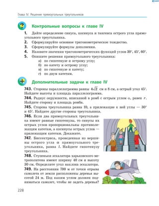 228
Глава ІV. Решение прямоугольных треугольников
	 Контрольные вопросы к главе IV
1.	 Дайте определение синуса, косинуса и тангенса острого угла прямо-
угольного треугольника.
2.	 Сформулируйте основное тригонометрическое тождество.
3.	 Сформулируйте формулы дополнения.
4.	 Назовите значения тригонометрических функций углов 30°, 45°, 60°.
5.	 Опишите решения прямоугольного треугольника:
а)	 по гипотенузе и острому углу;
б)	 по катету и острому углу;
в)	 по гипотенузе и катету;
г) 	 по двум катетам.
	 Дополнительные задачи к главе IV
743.	 Стороны параллелограмма равны 4 2 см и 8 см, а острый угол 45°.
Найдите высоты и площадь параллелограмма.
744.	 Радиус окружности, вписанной в ромб с острым углом α, равен r.
Найдите сторону и площадь ромба.
745.	 Сторона треугольника равна 10, а прилежащие к ней углы — 30°
и 45°. Найдите другие стороны треугольника.
746.	 Если два прямоугольных треугольни-
ка имеют равные гипотенузы, то синусы их
острых углов пропорциональны противоле-
жащим катетам, а косинусы острых углов —
прилежащим катетам. ­Докажите.
747.	 Биссектриса, проведенная из верши-
ны острого угла α прямоугольного тре­
угольника, равна l. Найдите гипотенузу
тре­угольника.
748.	 Ступеньки эскалатора харьковского ме-
трополитена имеют ширину 40 см и высоту
30 см. Определите угол наклона эскалатора.
749.	 На расстоянии 700 м от точки отрыва
самолета от земли расположены деревья вы-
сотой 24 м. Под каким углом должен под-
ниматься самолет, чтобы не задеть деревья?
 
