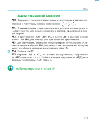 229
Итоги
Задачи повышенной сложности
750. Докажите, что катеты прямоугольного треугольника и высота, про-
веденная к гипотенузе, связаны соотношением
1 1 1
2 2 2
h a bc
= + .
751. В равнобедренном треугольнике косинус угла при вершине равен a.
Найдите тангенс угла между основанием и высотой, проведенной к боко-
вой стороне.
752. В треугольнике ABC AB BC= , а высота AE в два раза меньше
высоты BD. Найдите косинус угла при основании треугольника.
753. Две окружности, расстояние между центрами которых равно d, ка-
саются внешним образом. Найдите радиусы этих окружностей, если угол
между их общими внешними касательными равен 2α.
754. Найдите sin75°.
755. Отрезки BB1 и CC1 — высоты остроугольного треугольни-
ка ABC, в котором ∠ =A α. Найдите площадь треугольника AB C1 1, если
площадь треугольника ABC равна S.
Видеоматериалы к главе ІV
 