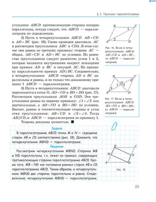 23
§ 3. Признаки параллелограмма
угольнике ABCD противолежащие стороны попарно
параллельны, откуда следует, что ABCD — паралле-
лограмм по определению.
2) Пусть в четырехугольнике ABCD AB CD=
и AD BC= (рис. 16). Снова проведем диагональ AC
и рассмотрим треугольники ABC и CDA.В этом слу-
чае они равны по третьему признаку: сторона AC —
общая, AB CD= и AD BC= по условию. Из равен-
ства треугольников следует равенство углов 1 и 2,
которые являются внутренними накрест лежащими
при прямых AD и BC и секущей AC. По призна-
ку параллельности прямых AD BC. Следовательно,
в четырехугольнике ABCD стороны AD и BC па-
раллельны и равны, и по только что доказанному при-
знаку 1 ABCD — параллелограмм.
3) Пусть в четырехугольнике ABCD диагонали
пересекаются в точке O, AO CO= и BO DO= (рис. 17).
Рассмотрим треугольники AOB и COD. Эти тре-
угольники равны по первому признаку: ∠ = ∠1 2 как
вертикальные, а AO CO= и BO DO= по условию.
Значит, равны и соответствующие стороны и углы
этих треугольников: AB CD= и ∠ = ∠3 4. Тогда
AB CD,и ABCD — параллелограмм по признаку 1.
Теорема доказана полностью. 
Задача
В параллелограмме ABCD точки M и N — середины
сторон AB и CD соответственно (рис. 18). Докажите, что
четырехугольник MBND — параллелограмм.
Решение
Рассмотрим четырехугольник MBND. Стороны MB
и ND параллельны, т.к. лежат на прямых, содержащих
противолежащие стороны параллелограмма ABCD. Кро-
ме того, MB ND= как половины равных сторон AB и CD
параллелограмма ABCD. Таким образом, в четырехуголь-
нике MBND две стороны параллельны и равны. Следо-
вательно, четырехугольник MBND — параллелограмм.
A
B C
D
1
2
Рис. 16. Если в четы-
рехугольнике ABCD
AB CD= и AD BC= ,
то ABCD — паралле-
лограмм
A
B C
D
1 2
O
4
Рис. 17. Если в четы-
рехугольнике ABCD
AO CO= и BO DO= ,
то ABCD — паралле-
лограмм
M N
A
B C
D
Рис. 18
 