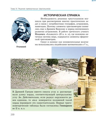 230
Глава ІV. Решение прямоугольных треугольников
Историческая справка
Необходимость решения треугольников воз-
никла при рассмотрении многих практических за-
дач в связи с потребностями географии, астрономии,
навигации. Поэтому элементы тригонометрии появи-
лись еще в Древнем Вавилоне в период интенсивного
развития астрономии. В работе греческого ученого
Птолемея «Альмагест» (ІІ в. н. э.), где изложена ан-
тичная система мира, содержатся элементы сфериче-
ской тригонометрии.
Синус и косинус как вспомогательные величи-
ны использовались индийскими математиками в V в.,
Птолемей
В Древней Греции вместо синуса угла α рассматри-
вали длину хорды, соответствующей центральному
углу 2α. Действительно, если радиус окружности ра-
вен единице, то sinα измеряется половиной такой
хорды (проверьте это самостоятельно). Первые триго-
нометрические таблицы были составлены Гиппархом
во ІІ в. н. э.
 