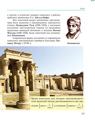 231
Итоги
а тангенс и котангенс впервые появились в работах
араб­ского математика Х в. Абу-аль-Вефы.
Как отдельный раздел математики тригономе-
трия была выделена в произведениях персидского
ученого Насреддина Туси (1201–1274), а системное
изложение тригонометрии первым из европейцев
представил немецкий математик и механик Иоганн
Мюллер (1436–1476), более известный под псевдони-
мом Регио­монтан.
Современную форму изложения и современную
символику тригонометрия приобрела благодаря Лео-
нарду Эйлеру в XVIIІ в. Региомонтан
Кроме известных вам четырех тригонометриче-
ских функций иногда рассматриваются еще две:
секанс sec
cos
α
α
=




1
и косеканс cosec
sin
α
α
=




1
.
 