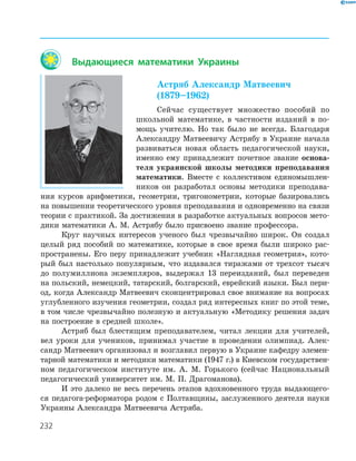 232
Выдающиеся математики Украины
Астряб Александр Матвеевич
(1879–1962)
Сейчас существует множество пособий по
школьной математике, в частности изданий в по-
мощь учителю. Но так было не всегда. Благодаря
Александру Матвеевичу Астрябу в Украине начала
развиваться новая область педагогической науки,
именно ему принадлежит почетное звание основа-
теля украинской школы методики преподавания
математики. Вместе с коллективом единомышлен-
ников он разработал основы методики преподава-
ния курсов арифметики, геометрии, тригонометрии, которые базировались
на повышении теоретического уровня преподавания и одновременно на связи
теории с практикой. За достижения в разработке актуальных вопросов мето-
дики математики А. М. Астрябу было присвоено звание профессора.
Круг научных интересов ученого был чрезвычайно широк. Он создал
целый ряд пособий по математике, которые в свое время были широко рас-
пространены. Его перу принадлежит учебник «Наглядная геометрия», кото-
рый был настолько популярным, что издавался тиражами от трехсот тысяч
до полумиллиона экземпляров, выдержал 13 переизданий, был переведен
на польский, немецкий, татарский, болгарский, еврейский языки. Был пери-
од, когда Александр Матвеевич сконцентрировал свое внимание на вопросах
углубленного изучения геометрии, создал ряд интересных книг по этой теме,
в том числе чрезвычайно полезную и актуальную «Методику решения задач
на построение в средней школе».
Астряб был блестящим преподавателем, читал лекции для учителей,
вел уроки для учеников, принимал участие в проведении олимпиад. Алек-
сандр Матвеевич организовал и возглавил первую в Украине кафедру элемен-
тарной математики и методики математики (1947 г.) в Киевском государствен-
ном педагогическом институте им. А. М. Горького (сейчас Национальный
педагогический университет им. М. П. Драгоманова).
И это далеко не весь перечень этапов вдохновенного труда выдающего-
ся педагога-реформатора родом с Полтавщины, заслуженного деятеля науки
Украины Александра Матвеевича Астряба.
 