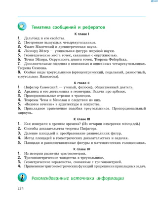 234
	 Тематика сообщений и рефератов
К главе І
1.	 Дельтоид и его свойства.
2.	 Построение выпуклых четырехугольников.
3.	 Фалес Милетский и древнегреческая наука.
4.	 Леонард Эйлер — уникальная фигура мировой науки.
5.	 Геометрические места точек, связанные с окружностью.
6.	 Точки Эйлера. Окружность девяти точек. Теорема Фейербаха.
7.	 Дополнительные сведения о вписанных и описанных четырехугольниках.
Теорема ­Симсона.
8.	 Особые виды треугольников (ортоцентрический, педальный, разностный,
треугольник Наполеона).
К главе ІІ
1.	 Пифагор Самосский — ученый, философ, общественный деятель.
2.	 Архимед и его достижения в геометрии. Задачи про арбелос.
3.	 Пропорциональные отрезки в трапеции.
4.	 Теоремы Чевы и Менелая и следствия из них.
5.	 «Золотое сечение» в архитектуре и искусстве.
6.	 Прикладное применение подобия треугольников. Пропорциональный
­циркуль.
К главе ІІІ
1.	 Как измеряли в древние времена? (Из истории измерения площадей.)
2.	 Способы доказательства теоремы Пифагора.
3.	 Деление площадей и преобразование равновеликих фигур.
4.	 Метод площадей в геометрических доказательствах и задачах.
5.	 Площади и равносоставленные фигуры в математических головоломках.
К главе ІV
1.	 Из истории развития тригонометрии.
2.	 Тригонометрические тождества в треугольнике.
3.	 Геометрические неравенства, связанные с тригонометрией.
4.	 Применениетригонометрическихфункцийприрешенииприкладныхзадач.
	 Рекомендованные источники информации
 