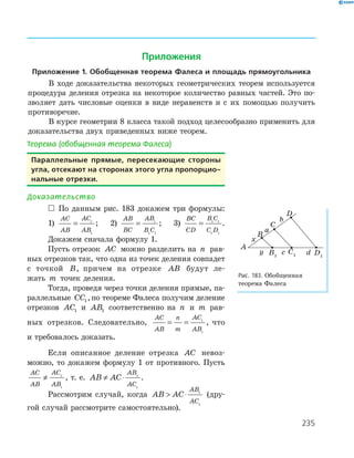 235
Теорема (обобщенная теорема Фалеса)
параллельные прямые, пересекающие стороны
угла, отсекают на сторонах этого угла пропорцио-
нальные отрезки.
Доказательство
 По данным рис. 183 докажем три формулы:
1)
AC
AB
AC
AB
= 1
1
; 2)
AB
BC
AB
B C
= 1
1 1
; 3)
BC
CD
B C
C D
= 1 1
1 1
.
Докажем сначала формулу 1.
Пусть отрезок AC можно разделить на n рав-
ных отрезков так, что одна из точек деления совпадет
с точкой B, причем на отрезке AB будут ле-
жать m точек деления.
Тогда, проведя через точки деления прямые, па-
раллельные CC1,по теореме Фалеса получим деление
отрезков AC1 и AB1 соответственно на n и m рав-
ных отрезков. Следовательно,
AC
AB
n
m
AC
AB
= = 1
1
, что
и требовалось доказать.
Если описанное деление отрезка AC невоз-
можно, то докажем формулу 1 от противного. Пусть
AC
AB
AC
AB
≠ 1
1
, т. е. AB AC
AB
AC
≠ ⋅ 1
1
.
Рассмотрим случай, когда AB AC
AB
AC
 ⋅ 1
1
(дру-
гой случай рассмотрите самостоятельно).
D1
A
B
C
D
B1
C1
x
y
a
b
c d
Рис. 183. Обобщенная
теорема Фалеса
Приложения
приложение 1. обобщенная теорема фалеса и площадь прямоугольника
В ходе доказательства некоторых геометрических теорем используется
процедура деления отрезка на некоторое количество равных частей. Это по-
зволяет дать числовые оценки в виде неравенств и с их помощью получить
противоречие.
В курсе геометрии 8 класса такой подход целесообразно применить для
доказательства двух приведенных ниже теорем.
 