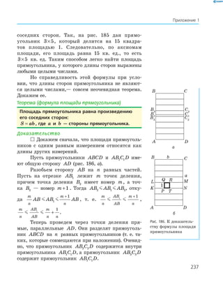 237
Приложение 1
соседних сторон. Так, на рис. 185 дан прямо-
угольник 3 5× , который делится на 15 квадра-
тов площадью 1. Следовательно, по аксиомам
площади, его площадь равна 15 кв. ед., то есть
3 5× кв. ед. Таким способом легко найти площадь
прямоугольника, у которого длины сторон выражены
любыми целыми числами.
Но справедливость этой формулы при усло-
вии, что длины сторон прямоугольника не являют-
ся целыми числами,— совсем неочевидная теорема.
Докажем ее.
Теорема (формула площади прямоугольника)
площадь прямоугольника равна произведению
его соседних сторон:
S ab= , где a и b — стороны прямоугольника.
Доказательство
 Докажем сначала, что площади прямоуголь-
ников с одним равным измерением относятся как
длины других измерений.
Пусть прямоугольники ABCD и AB C D1 1 име-
ют общую сторону AD (рис. 186, а).
Разобьем сторону AB на n равных частей.
Пусть на отрезке AB1 лежит m точек деления,
причем точка деления B2 имеет номер m, а точ-
ка B3 — номер m +1 . Тогда AB AB AB2 1 3, отку-
да
m
n
m
n
AB AB AB1
1+
, т. е.
m
n
AB
AB
m
n
1
1+
,
m
n
AB
AB
m
n n
1
1
+ .
Теперь проведем через точки деления пря-
мые, параллельные AD. Они разделят прямоуголь-
ник ABCD на n равных прямоугольников (т. е. та-
ких, которые совмещаются при наложении). Очевид-
но, что прямоугольник AB C D2 2 содержится внутри
прямоугольника AB C D1 1 , а прямоугольник AB C D3 3
содержит прямоугольник AB C D1 1 .
B3
B2
A
B C
D
B1
C3
C2
C1
а
K
L
P
RQ
T
N
M
A
B C
D
a
b
1
б
Рис. 186. К доказатель-
ству формулы площади
прямоугольника
 