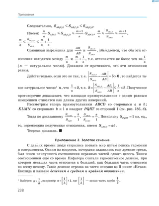 238
1
Выберем n 
1
δ
, например n =





 +
1
1
δ
, где
1
δ





 — целая часть дроби
1
δ
.
Следовательно, S S SAB C D AB C D AB C D2 2 1 1 3 3
.
Имеем:	
m
n
m
n
S S SABCD AB C D ABCD⋅ ⋅
+
1 1
1
,
m
n
S
S
m
n
AB C D
ABCD
1 1
1+
,
m
n
S
S
m
n n
AB C D
ABCD
1 1
1
+ .
Сравнивая выражения для
AB
AB
1
и
S
S
AB C D
ABCD
1 1
, убеждаемся, что оба эти от-
ношения находятся между
m
n
и
m
n n
+
1
, т. е. отличаются не более чем на
1
n
( n — натуральное число). Докажем от противного, что эти отношения
равны.
Действительно, если это не так, т. е.
S
S
AB
AB
AB C D
ABCD
1 1 1
0− = δ , то найдется та-
кое натуральное число 1
n, что
1
n
 δ, т. е. δ δ= − 
S
S
AB
AB n
AB C D
ABCD
1 1 1
1
. По­лученное
противоречие доказывает, что площади прямоугольников с одним равным
измерением относятся как длины других измерений.
Рассмотрим теперь прямоугольники ABCD со сторонами a и b;
KLMN со сторонами b и 1 и квадрат PQRT со стороной 1 (см. рис. 186, б).
Тогда по доказанному
S
S
bKLMN
PQRT
=
1
,
S
S
aABCD
KLMN
=
1
. Поскольку SPQRT = 1 кв. ед.,
то, перемножив полученные отношения, имеем S abABCD = .
Теорема доказана. 
Приложение 2. Золотое сечение
С давних времен люди старались познать мир путем поиска гармонии
и совершенства. Одним из вопросов, которыми задавались еще древние греки,
был поиск наилучшего соотношения неравных частей одного целого. Таким
соотношением еще со времен Пифагора считали гармоническое деление, при
котором меньшая часть относится к большей, как бо
/
льшая часть относится
ко всему целому. Такое деление отрезка на части описано во ІІ книге «Начал»
Евклида и названо делением в среднем и крайнем отношении.
Приложения
 