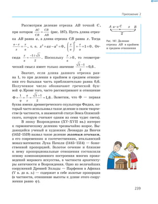 239
Приложение 2
Рассмотрим деление отрезка AB точкой C,
при котором
AC
CB
CB
AB
= (рис. 187). Пусть длина отрез-
ка AB равна a, а длина отрезка CB равна x. Тогда
a x
x
x
a
−
= , т. е. x ax a2 2
0+ − = ,
x
a
x
a





 + + =
2
1 0. От-
сюда
x
a
=
− ±1 5
2
. Поскольку
x
a
 0, то геометри-
ческий смысл имеет только значение
5 1
2
0 6
−
≈ , .
Значит, если длина данного отрезка рав-
на 1, то при делении в крайнем и среднем отноше-
нии его бо/льшая часть приблизительно равна 0,6.
Полученное число обозначают греческой бук-
вой ϕ. Кроме того, часто рассматривают и отношение
Φ = = = ≈
+1 5 1
2
1 6
ϕ
a
x
, . Заметим, что Ф — первая
буква имени древнегреческого скульптора Фидия, ко-
торый часто использовал такое деление в своем творче-
стве (в частности, в знаменитой статуе Зевса Олимпий-
ского, которую считают одним из семи чудес света).
В эпоху Возрождения (ХV–ХVІІ вв.) интерес
к гармоническому делению чрезвычайно возрос. Вы-
дающийся ученый и художник Леонардо да Винчи
(1452–1519) назвал такое деление золотым сечением,
а его современник и соотечественник, итальянский
монах-математик Лука Пачоли (1445–1514) — боже-
ственной пропорцией. Золотое сечение и близкие
к нему пропорциональные отношения составляли
основу композиционного построения многих произ-
ведений мирового искусства, в частности архитекту-
ры античности и Возрождения. Одно из величайших
сооружений Древней Эллады — Парфенон в Афинах
(V в. до н. э.) — содержит в себе золотые пропорции
(в частности, отношение высоты к длине этого соору-
жения равно ϕ ).
A C Bxa–x
a
Рис. 187. Деление
отрезка AB в крайнем
и среднем отношении
 