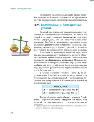 24
Глава І. Четырехугольники
Попробуйте самостоятельно найти другие спосо-
бы решения этой задачи, основанные на применении
других признаков или определения параллелограмма.
3.2*. Необходимые и достаточные
условия1
Каждый из признаков параллелограмма ука-
зывает на определенную особенность, наличия ко-
торой в четырехугольнике достаточно для того,
чтобы утверждать, что он является параллело-
граммом. Вообще в математике признаки иначе
называют достаточными условиями. Например, пер-
пендикулярность двух прямых третьей — достаточ-
ное условие параллельности данных двух прямых.
В отличие от признаков, свойства параллело-
грамма указывают на ту особенность, которую обяза-
тельно имеет любой параллелограмм. Свойства иначе
называют необходимыми условиями. Поясним та-
кое название примером: равенство двух углов необ-
ходимо для того, чтобы углы были вертикальными,
ведь если этого равенства нет, вертикальными такие
углы быть не могут.
В случае верности теоремы «Если А, то В»
утверждение А является достаточным условием для
утверждения В, а утверждение В — необходимым ус-
ловием для утверждения А. Схематически это можно
представить так:
Если А, то В
А — достаточное условие для В
В — необходимое условие для А
Таким образом, необходимые условия (свой-
ства) параллелограмма следуют из того, что
данный четырехугольник — параллелограмм;
1
Здесь и далее звездочкой обозначен материал, изучение кото-
рого не является обязательным.
 