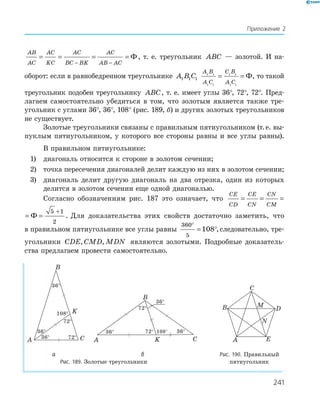 241
AB
AC
AC
KC
AC
BC BK
AC
AB AC
= = = =
− −
Ф, т. е. треугольник ABC — золотой. И на-
оборот: если в равнобедренном треугольнике A B C1 1 1
A B
A C
C B
A C
1 1
1 1
1 1
1 1
= = Ф, то такой
треугольник подобен треугольнику ABC, т. е. имеет углы 36°, 72°, 72°. Пред-
лагаем самостоятельно убедиться в том, что золотым является также тре-
угольник с углами 36°, 36°, 108° (рис. 189, б) и других золотых треугольников
не существует.
Золотые треугольники связаны с правильным пятиугольником (т.е. вы-
пуклым пятиугольником, у которого все стороны равны и все углы равны).
В правильном пятиугольнике:
1) диагональ относится к стороне в золотом сечении;
2) точка пересечения диагоналей делит каждую из них в золотом сечении;
3) диагональ делит другую диагональ на два отрезка, один из которых
делится в золотом сечении еще одной диагональю.
Согласно обозначениям рис. 187 это означает, что
CE
CD
CE
CN
CN
CM
= = = =
+
Ф
5 1
2
E
N
CN
CM
= = =
+
Ф
5 1
2
. Для доказательства этих свойств достаточно заметить, что
в правильном пятиугольнике все углы равны
360
5
108
°
= °,следовательно, тре-
угольники CDE CMD MDN, , являются золотыми. Подробные доказатель-
ства предлагаем провести самостоятельно.
36°
36°
36°
72°
72°
108°
A C
K
B
36°
36°36°
72°
72° 108°
A CK
B
A
B
C
D
E
M
N
а б Рис. 190. Правильный
Рис. 189. Золотые треугольники пятиугольник
Приложение 2
 