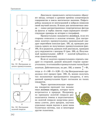 242
Диагонали правильного пятиугольника образу-
ют звезду, которая в древние времена олицетворяла
совершенство и имела мистическое значение. Пифаго-
рейцы называли ее пентаграммой и избрали символом
своей научной школы. В наши дни пятиконечная звез-
да — самая распространенная геометрическая фигура
на флагах и гербах многих стран (приведите соответ-
ствующие примеры из истории и географии).
Прямоугольник называется золотым, если его
стороны относятся в золотом сечении. Для постро-
ения золотого прямоугольника произвольный ква-
драт перегибаем пополам (рис. 191, а), проводим диа-
гональ одного из полученных прямоугольников (рис.
191, б) и радиусом, равным этой диагонали, проводим
дугу окружности с центром O (рис. 188, в). Получен-
ный прямоугольник ABCD — золотой (убедитесь в
этом самостоятельно).
Если от золотого прямоугольника отрезать ква-
драт со стороной, равной меньшей стороне прямо-
угольника, то оставшийся прямоугольник также будет
золотым. Действительно, на рис. 192, а имеем
a
b
= Ф,
тогда a b b b b b− = − = −( )=Ф Ф 1 ϕ.Неограниченно про-
должая этот процесс (рис. 192, б), можно получить
так называемые вращающиеся квадраты, и весь
данный прямоугольник будет составлен из таких
квадратов.
Через противолежащие верши-
ны квадратов проходит так называ-
емая золотая спираль, которая часто
встречается в природе. Например,
по принципу золотой спирали рас-
полагаются семена в подсолнечнике;
по золотой спирали закручены рако-
вины улиток, рога архаров, паутина
отдельных видов пауков и даже наша
Солнечная система, как и некоторые
другие галактики.
а
A
B
O
б
C
DOA
B
в
Рис. 191. Построение зо-
лотого прямоугольника
a
b
b b
а
б
Рис. 192. Построение
золотой спирали
Приложения
 