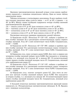 245
Значения тригонометрических функций острых углов можно прибли-
женно определять с помощью специальных таблиц. Одна из таких таблиц
представлена выше.
Таблица составлена с учетом формул дополнения. В двух крайних столб-
цах указаны градусные меры углов (в левом — от 0° до 45°, в правом — от
45° до 90°). Между этими столбцами содержатся четыре столбца значений
тригонометрических функций:
1-й — синусы углов от 0° до 45° (или косинусы углов от 45° до 90°);
2-й — тангенсы углов от 0° до 45° (или котангенсы углов от 45° до 90°);
3-й — котангенсы углов от 0° до 45° (или тангенсы углов от 45° до 90°);
4-й — косинусы углов от 0° до 45° (или синусы углов от 45° до 90°).
Рассмотрим несколько примеров применения данной таблицы.
1) Определим sin 25°. Поскольку 0°   25°   45°, найдем в крайнем ле-
вом столбце значение 25 и рассмотрим соответствующую строку первого
столб­ца значений. Углу 25° в ней соответствует число 0,423. Следовательно,
sin 25°  ≈  0,423.
2) Определим sin 72°. Поскольку 45°   72°   90°, найдем в крайнем пра-
вом столбце значение 72 и рассмотрим соответствующую строку четвертого
столбца значений. Углу 72° в нем соответствует число 0,951. Следовательно,
sin 72°  ≈  0,951.
3) Определим угол, синус которого равен 0,839. Для этого в первом или
четвертом столбце значений найдем число 0,839. Оно находится в четвертом
столбце, т. е. искомый угол больше 45° и меньше 90°. В соответствующей
строке правого столбца значений находим число 57. Следовательно, искомый
угол приблизительно равен 57°.
4) Определим cos 14°. Поскольку 0°   14°   45°, найдем в край­нем ле-
вом столбце значение 14 и рассмотрим соответствующую строку четвертого
столбца значений. Углу 14° в нем соответствует число 0,970. Следовательно,
cos 14° ≈ 0,970.
5) Определим угол, тангенс которого равен 0,7. Для этого во вто­-
ром или третьем столбце значений найдем число 0,700. Оно находится
во ­втором столбце, т. е. искомый угол меньше 45°. В соответствующей строке
левого столбца значений находим число 35. Следовательно, искомый угол
приближенно равен 35°.
С большей точностью значения тригонометрических функций можно
определять по «Четырехзначным математическим таблицам» В. М. Брадиса
или с помощью калькулятора.
Приложение 3
 