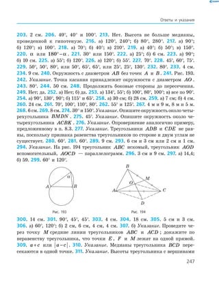 247
Ответы и указания
203. 2 см. 206. 40°, 40° и 100°. 213. Нет. Высота не больше медианы,
проведенной к гипотенузе. 216. а) 120°, 240°; б) 80°, 280°. 217. а) 90°;
б) 120°; в) 100°. 218. а) 70°; б) 40°; в) 210°. 219. а) 40°; б) 50°; в) 150°.
220. α или 180° − α . 221. 30° или 150°. 222. а) 25°; б) 6 см. 223. а) 90°;
б) 10 см. 225. а) 55°; б) 120°. 226. а) 120°; б) 55°. 227. 70°. 228. 45°, 60°, 75°.
229. 50°, 50°, 80°, или 50°, 65°, 65°, или 25°, 25°, 130°. 232. 80°. 233. 4 см.
234. 9 см. 240. Окружность с диаметром AB без точек A и B . 241. Рис. 193.
242. Указание. Точка касания принадлежит окружности с диаметром AO .
243. 80°. 244. 50 см. 248. Продолжить боковые стороны до пересечения.
249. Нет; да. 252. а) Нет; б) да. 253. а) 134°, 55°; б) 100°, 80°, 100°; в) все по 90°.
254. а) 90°, 130°, 90°; б) 115° и 65°. 258. а) 30 см; б) 28 см. 259. а) 7 см; б) 4 см.
260. 24 см. 261. 70°, 100°, 110°, 80°. 262. 55° и 125°. 267. 4 м и 9 м, 8 м и 5 м.
268. 6 см. 269. 8 см. 274. 30° и 150°. Указание. Опишите окружность около четы­-
рех­угольника BMDN . 275. 45°. Указание. Опишите окружность около че-
тырехугольника ACBK . 276. Указание. Опровержение аналогично примеру,
предложенному в п. 8.3. 277. Указание. Треугольники ADB и CDE не рав-
ны, поскольку признака равенства треугольников по стороне и двум углам не
существует. 280. 60°. 281. 60°. 289. 9 см. 293. 6 см и 3 см или 2 см и 1 см.
294. Указание. На рис. 194 треугольник ABC искомый, треугольник AOD
вспомогательный, AOCD — параллелограмм. 296. 3 см и 9 см. 297. а) 14,4;
б) 59. 299. 60° и 120°.
	
A B
α
	
A
B
O
M
C
D
	 Рис. 193	 Рис. 194
300. 14 см. 301. 90°, 45°, 45°. 303. 4 см. 304. 18 см. 305. 5 см и 3 см.
306. а) 60°, 120°; б) 2 см, 6 см, 4 см, 4 см. 307. б) Указание. Проведите че-
рез точку M средние линии треугольников ABC и ACD ; докажите по
неравенству треугольника, что точки E , F и M лежат на одной прямой.
309. a c+ или a c− . 310. Указание. Медианы треугольника BCD пере­-
секаются в одной точке. 311. Указание. Высоты треугольника с ­вершинами
 