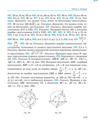 249
Ответы и указания
465. 10 см, 15 см, 20 см. 466. 21 см, 28 см, 35 см. 467. 36 см. 468. 25 см и 30 см.
469. 64 см. 470. 20 см. 471. 4 см. 472. 6 см. 473. 15 см. 474. 72 см. Ука-
зание. Докажите, что данная точка ­лежит на биссек­трисе треугольника.
475. 36 см или 18 6 6+( ) см. Указание. Докажите, что данная точка ле-
жит на биссектрисе треугольника. 476. Указание. Докажите подобие тре-
угольников ACD и CBD. 477. Указание. Проведите высоту ВH и докажите
подобие треугольников CAD и CBH. 481. 30°. 482. 9. 483. 8 см и 15 см.
484. 5 см, 5 см, 6 см. 485. 15 см и 20 см. 486. 8 см, 9 см, 10 см. 487. 12 см.
488. 96 см. 489. 4,95 м. 494. а) 4 : 1; б) 1 : 1; в) 1 : 2; 4 : 3. 496. 4 см. 497.
2 3 3
4
+
.
498.
2ab
b a−
. 499. 28 см. Указание. Докажите подобие прямоугольных тре­
угольников, отсекаемых от данного треугольника высотами. 501. 2,5 и 1.
Указание. Центры данных окружностей являются вершинами прямоугольно-
го треугольника. 502. a c b2 2 2
+ − . Указание. Проведите через точку M пря-
мые, параллельные сторонам прямоугольника. 503. Окружность с диаметром
AB. 504. Решение. В четырехугольнике ABCD AB a= , BC b= , CD c= ,
AD d= , BD d= 1 , AC d= 2 (рис. 195). Построим треугольник ABE , подобный
треугольнику DBC (∠ = ∠1 2 по построению, ∠ = ∠3 4 как вписанные углы,
опирающиеся на одну дугу), из подобия имеем:
a
AE
d
c
= 1
, т. е. d AE ac1 ⋅ = .
Аналогично из подобия треугольников CBE и DBA имеем:
b
CE
d
d
= 1
, т. е.
d CE bd1 ⋅ = . Сложим полученные равенства: d AE d CE ac bd1 1⋅ + ⋅ = + , т. е.
d d ac bd1 2⋅ = + , что и требовалось доказать. 505. Решение. Проведем в тре-
угольнике ABC биссектрису CL и обозначим BC a= , AC b= , BL m= ,
AL n= , CL lc= (рис. 196).
	
E F
A
B
C
D
a
b
d2
d1d c
1
4
2
3
	
a b
AB
C
D
m n
lc
L
1
3
4
2
	 Рис. 195	 Рис. 196
 