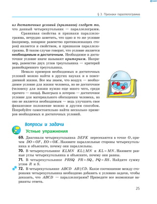 25
§ 3. Признаки параллелограмма
из достаточных условий (признаков) следует то,
что данный четырехугольник — параллелограмм.
Сравнивая свойства и признаки параллело-
грамма, нетрудно заметить, что одно и то же условие
(например, попарное равенство противолежащих сто-
рон) является и свойством, и признаком параллело-
грамма. В таком случае говорят, что условие является
необходимым и достаточным. Необходимое и доста-
точное условие иначе называют критерием. Напри-
мер, равенство двух углов треугольника — критерий
равнобедренного треугольника.
Немало примеров необходимых и достаточных
условий можно найти в других науках и в повсе-
дневной жизни. Все мы знаем, что воздух — необхо-
димое условие для жизни человека, но не достаточное
(человеку для жизни нужно еще много чего, среди
прочего — пища). Выигрыш в лотерею — достаточное
условие для материального обогащения человека, но
оно не является необходимым — ведь улучшить свое
финансовое положение можно и другим способом.
Попробуйте самостоятельно найти несколько приме-
ров необходимых и достаточных условий.
Вопросы и задачи
Устные упражнения
69. Диагонали четырехугольника DEFK пересекаются в точке O, при-
чем DO OF= , EO OK= . Назовите параллельные стороны четырехуголь-
ника и объясните, почему они параллельны.
70. В четырехугольнике KLMN KL MN и KL MN= . Назовите рав-
ные углы четырехугольника и объясните, почему они равны.
71. В четырехугольнике PRSQ PR SQ= , PQ RS= . Найдите сумму
углов R и S.
72. В четырехугольнике ABCD AB CD. Какое соотношение между сто-
ронами четырехугольника необходимо добавить к условию задачи, чтобы
доказать, что ABCD — параллелограмм? Приведите все возможные ва-
рианты ответа.
 
