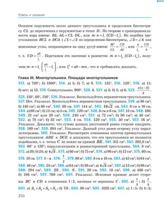 250
Опишем окружность около данного треугольника и продолжим биссектри-
су CL до пересечения с окружностью в точке D . По теореме о пропорциональ-
ности хорд имеем: BL AL CL DL⋅ = ⋅ , или m n l CD lc c⋅ = ⋅ −( ). Из подобия тре­
угольников BCL и DCA (∠ = ∠1 2 по определению биссектрисы, ∠ = ∠3 4 как
вписанные углы, опирающиеся на одну дугу) имеем:
BC
CL
CD
AC
= , или
a
l
CD
bc
= ,
т. е. CD
ab
lc
= . Подставим это значение в равенство m n l CD la a⋅ = ⋅ −( ), полу-
чим:m n l lc c
ab
lc
⋅ = ⋅ −



 , или l ab mnc
2
= − , что и требовалось доказать.
Глава ІІI. Многоугольники. Площади многоугольников
513. а) 720°; б) 1800°. 514. а) 5; б) 7; в) 9. 515. 135°. 516. 120°. 518. а) 11;
б) нет; в) 13. 519. Семиугольник; 900°. 520. 6. 521. а) 3; б) 5; в) 6. 523.
n n −( )3
2
.
525. 150°, 60°, 150°. 526. Указание. Воспользуйтесь неравенством треугольника.
527. Нет. Указание. Воспользуйтесь неравенством треугольника. 539. а) 36 см2
;
б) 140 см2
; в) 60 см2
. 540. 60 см. 541. 144 м2
. 542. 16 2 см. 543. 8 см и 16 см.
544. а) 60 см2
; б) 12 см; в) 5 см. 545. 120 см2
. 546. 8 см и 6 см. 547. 12 см. 548. 180.
549. 21 см2
или 28 см2
. 550. 240 см2
. 551. а) 72 см2
; б) 30 см2
; в) 40 см2
.
552. а) 78 см2
; б) 32 см2
. 553. 4 см. 554. 120 см2
. 555. 50 см2
. 557. 16 м2
.
Указание. Докажите, что сумма данных расстояний равна стороне квадрата.
558. 180 см2
. 559. 384 см2
. Указание. Данный угол равен острому углу парал-
лелограмма. 560. Указание. Рассмотрите отношения катетов прямоугольных
треугольников ABE и DCE и докажите, что эти треугольники не являются
подобными, т. е. точка C не лежит на прямой BE . 561. 351 см2
. 562. 202,8 см2
.
563. 60° и 120°; параллелограмм и равносторонний треугольник. 564. 8 см2
.
572. а)20;б)24;в) 4 3 . 573. а)60см2
;б)75см2
.574. а)96см2
;б)12см2
.575. 60см.
576. 10 см. 577. 1− a . 578.
1
2
. 579. 80 м2
. 580. 8 см и 16 см. 583. а) 42 см2
; б) 64 см2
.
584. 48см2
.585. 24см2
.586. а)84см2
;б)39см2
;в) 4 3 см2
.587. а)12см2
;б)96см2
.
588. 294 см2
. 589. 2S . 590. S . 591. 20 см. 592. 18 см2
. 596. а) 486 см2
;
б) 186 см2
. 597. 768 см2
. 601. Указание. Искомые прямые делят сторо-
ны BC и CD в отношении 1 : 2, начиная от вершины C . 602. а)
1
3
; б)
1
3
.
603. а) S S S S1 2 3 4+ + + ; б) 7S . 604. 80 см2
. 605. 1020 см2
. 607. а) 1 : 5; б) 4 : 5;
Ответы и указания
 
