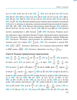 251
Ответы и указания
в) 1 : 4. 614. а) 81 см2
; б) 1 см2
. 615.
1
9
. 616. а) 4 см; б) 2 см2
. 617. 6 см2
.
618. 20 см2
. 619. 210 см. 620. 6 см. 621. 40 см. 624. 27 см2
и 3 см2
. 625. 108 м.
626. 36 см2
. 627. 250 м2
. 628. 12 см и 16 см. 629. 24 см. 630. 15 см и 20 см.
633. 1 2 1: −( ).634. Искомаяпрямаяделитсторонытреугольникавотношении
3 : 2 или 4 : 1, начиная от вершины, противолежащей параллельной ей стороне.
638. 30°, 30°, 120°. 640. Высота треугольника вдвое больше. 643. а) 20 см2
,
30 см2
; б) 8 см2
, 12 см2
, 18 см2
, 12 см2
. 646. 468 см2
или 300 см2
. 647. б) Если
высота, проведенная к AB , больше
1
2
AB . 648. Указание. Разрезы долж-
ны проходить через середины боковых сторон перпендикулярно основаниям.
649. Указание. Примените метод площадей и обратную теорему Пифагора.
651. Указание. Площадь треугольника не превышает половины произ-
ведения двух его сторон. 652.
2
3
m ma b . 654. См. указание к задаче 651.
656. S S1 2
2
+( ) . Указание. Докажите, что площади треугольников AOB
и COD равны S S1 2 . 657. Указание. Докажите, что S SAMB ABCD=
1
2
.
Глава IV. Решение прямоугольных треугольников
668.
8
17
,
15
17
,
8
15
. 670. а)
5
13
; б)
3
2
; в)
15
8
. 671. а)
4
3
; б)
5
2
. 672. а) sin2
α ;
б) sinα ; в) 2. 673. а) cos2
α ; б)
1
cosα
; в) tgα . 676.
5
13
,
12
13
,
5
12
, 2,4.
679. а) cos , tg , ctgA A A= = =
1
2
3
3
3 ; б)  sin , , tg , ctgA A A= = =0 96
24
7
7
24
;
в)  sin , cos , ctgA A A= = =
2
5
1
5
1
2
.680. а) 3 ; б) 1. 681. а) ctg2
α ; б) cos3
α ;
в) sin2
α .682.а) sinα ;б)1;в)1.685.а) tgα ;б) sin2
α ;в) tg2
α .686.а)2;б) sinα ;
в) 1. 687. 16 см. 688. 60 см2
. 695. а) 54°; б) 8°; в) 60°; г) 45°.
696. а) 40°; б) 30°; в) 45°. 698. а) 1,5; б) 1,5; в) 0,5. 699. а) 1; б) 0,5;
в) 0,5. 700. а) 0,6 и 0,8; б) 0,5 и 3 . 701. а) 0,8 и 0,6; б) 1. 702. а) 68°; б) 30°.
703. а) 76°; б) 45°. 704. а) 2; б)
3
2
; в) 1. 705. а)
3
10
,
1
10
, 3; б) 1. 706. b .
709. 1. 711. 36 см2
. 712. a2
. 718. 14 см. 719. 222 м. 720. 45°, 45°. 721. а) β  =  60°,
 