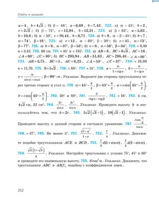252
a = 4 , b = 4 3 ; б) β  = 48°, a ≈ 6 69, , b ≈7 43, . 722. а) α   =   45°, b = 2 ,
c = 2 2 ; б) β  =   72°, c ≈12 94, , b ≈12 31, . 723. а) β  =   62°, a ≈ 5 63, ,
b ≈10 6, ; б) α   =  50°, c ≈10 44, , b ≈ 6 71, . 724. а) b = 9, α   =  β  =  45°; б) b = 7 ,
α ≈74°, β ≈16°. 725. а) c = 12 , α   =   60°, β  =   30°; б) c = 41 , α ≈13°,
β ≈77°. 726. а) b = 8 , α ≈ 37°, β ≈ 53°; б) c = 6 , α ≈ 56°, β ≈ 34°. 729.  ≈  9,40
и  ≈  3,42. 730. 60 см. 731.  ≈  45° и ≈  135°. 732. а) AB = 8 , BC = 8 3 , AC = 16 ,
∠ =A 60°, ∠ =C 30°; б) BC ≈ 293 94, , AB ≈ 51 83, , AC ≈ 298 48, , ∠ =A 80°.
733. AB = 3 75, , BC = 5 , AC = 6 25, , ∠ ≈A 53 , ∠ ≈C 37 . 734.  ≈  10,99
и  ≈  11,70. 735. 8 5 2+ . 736.  ≈  68°. 737.  ≈  51°. 738. a
m
=
+1 ctg α
, b
m
=
+1 tg α
,
c
m
=
+sin cosα α
, β α= −90 . Указание. Выразите две стороны треугольника че-
рез третью сторону и угол α. 739. α
ϕ
= −45
2
, β
ϕ
= +45
2
, a c= −





sin 45
2
ϕ
,
b c= +





sin 45
2
ϕ
. 740. 30° и 60°. 741.
d
ctg ctgα β−
. 742.  ≈  16°. 743. 4 см,
4 2 см, 32 см2
. 744.
2r
sin α
,
4
2
r
sin α
. Указание. Проведите высоту h и вос­
пользуйтесь тем, что h r= 2 . 745. 5 2 3 1−( ), 10 3 1−( ). Указание.
Проведите высоту к данной стороне и составьте уравнение. 747.
lcos
cos
α
α
2 .
748.  ≈  37°. 749. Не менее 2°. 751.
1
1
2
−
+
a
a
. 752.
1
4
. Указание. Докажи-
те подобие треугольников ACE и BCD . 753.
1
2
1d( sin )+ α ,
1
2
1d( sin )− α .
754.
2 1 3
4
+( ) . Указание. Постройте треугольник с углами 75°, 45° и 60°
и проведите его наименьшую высоту. 755. Scos2
α . Указание. Докажите, что
треугольники ABC и AB C1 1 подобны с коэффициентом cosα .
Ответы и указания
 