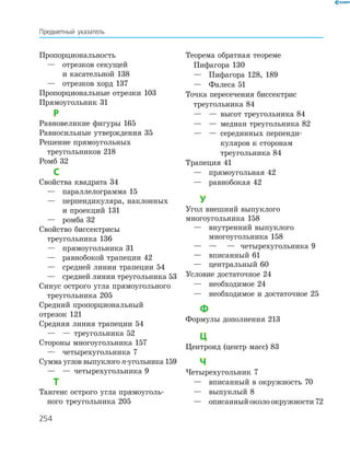 254
Пропорциональность
	 —	 отрезков секущей
		 и касательной 138
	 —	 отрезков хорд 137
Пропорциональные отрезки 103
Прямоугольник 31
Р
Равновеликие фигуры 165
Равносильные утверждения 35
Решение прямоугольных
	 треугольников 218
Ромб 32
С
Свойства квадрата 34
	 —	 параллелограмма 15
	 —	перпендикуляра, наклонных
и проекций 131
	 —	 ромба 32
Свойство биссектрисы
	 треугольника 136
	 —	 прямоугольника 31
	 —	 равнобокой трапеции 42
	 —	 средней линии трапеции 54
	 —	 средней линии треугольника 53
Синус острого угла прямоугольного
	 треугольника 205
Средний пропорциональный
отрезок 121
Средняя линия трапеции 54
	 —	 —	 треугольника 52
Стороны многоугольника 157
	 —	 четырехугольника 7
Сумма углов выпуклого n-угольника 159
	 —	 —	 четырехугольника 9
Т
Тангенс острого угла прямоуголь-
	 ного треугольника 205
Теорема обратная теореме
	 Пифагора 130
	 —	 Пифагора 128, 189
	 —	 Фалеса 51
Точка пересечения биссектрис
	 треугольника 84
	 —	 —	 высот треугольника 84
	 —	 —	 медиан треугольника 82
	 —	 —	 серединных перпенди-
куляров к сторонам
треугольника 84
Трапеция 41
	 —	 прямоугольная 42
	 —	 равнобокая 42
У
Угол внешний выпуклого
многоугольника 158
	 —	внутренний выпуклого
многоугольника 158
	 —	—	 	 —	 четырехугольника 9
	 —	 вписанный 61
	 —	 центральный 60
Условие достаточное 24
	 —	 необходимое 24
	 —	 необходимое и достаточное 25
Ф
Формулы дополнения 213
Ц
Центроид (центр масс) 83
Ч
Четырехугольник 7
	 —	 вписанный в окружность 70
	 —	 выпуклый 8		
	 —	 описанныйоколоокружности72
Предметный указатель
 