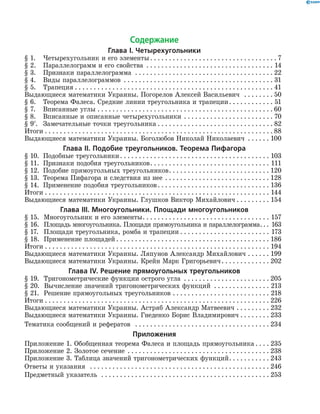 Содержание
Глава І. Четырехугольники
§ 1.	Четырехугольник и его элементы . . . . . . . . . . . . . . . . . . . . . . . . . . . . . . . . .  7
§ 2.	Параллелограмм и его свойства . . . . . . . . . . . . . . . . . . . . . . . . . . . . . . . . . . . 14
§ 3.	 Признаки параллелограмма . . . . . . . . . . . . . . . . . . . . . . . . . . . . . . . . . . . . .  22
§ 4.	 Виды параллелограммов . . . . . . . . . . . . . . . . . . . . . . . . . . . . . . . . . . . . . . . . . 31
§ 5.	 Трапеция . . . . . . . . . . . . . . . . . . . . . . . . . . . . . . . . . . . . . . . . . . . . . . . . . . . . . . 41
Выдающиеся математики Украины. Погорелов Алексей Васильевич  . . . . . . . .  50
§ 6.	Теорема Фалеса. Средние линии треугольника и трапеции . . . . . . . . . . . . 51
§ 7.	Вписанные углы . . . . . . . . . . . . . . . . . . . . . . . . . . . . . . . . . . . . . . . . . . . . . . .  60
§ 8.	Вписанные и описанные четырехугольники . . . . . . . . . . . . . . . . . . . . . . . . . 70
§ 9*
.	 Замечательные точки треугольника . . . . . . . . . . . . . . . . . . . . . . . . . . . . . . . 82
Итоги . . . . . . . . . . . . . . . . . . . . . . . . . . . . . . . . . . . . . . . . . . . . . . . . . . . . . . . . . . . . .  88
Выдающиеся математики Украины. Боголюбов Николай Николаевич . . . . . . . 100
Глава ІI. Подобие треугольников. Теорема Пифагора
§ 10.	 Подобные треугольники . . . . . . . . . . . . . . . . . . . . . . . . . . . . . . . . . . . . . . . . 103
§ 11.	Признаки подобия треугольников . . . . . . . . . . . . . . . . . . . . . . . . . . . . . . . . 111
§ 12.	Подобие прямоугольных треугольников . . . . . . . . . . . . . . . . . . . . . . . . . . . 120
§ 13.	Теорема Пифагора и следствия из нее . . . . . . . . . . . . . . . . . . . . . . . . . . . . . 128
§ 14. 	Применение подобия треугольников . . . . . . . . . . . . . . . . . . . . . . . . . . . . . . 136
Итоги . . . . . . . . . . . . . . . . . . . . . . . . . . . . . . . . . . . . . . . . . . . . . . . . . . . . . . . . . . . . . 144
Выдающиеся математики Украины. Глушков Виктор Михайлович  . . . . . . . . . 154
Глава ІІІ. Многоугольники. Площади многоугольников
§ 15. 	 Многоугольник и его элементы . . . . . . . . . . . . . . . . . . . . . . . . . . . . . . . . . . 157
§ 16. 	 Площадь многоугольника. Площади прямоугольника и параллелограмма . . . 163
§ 17. 	 Площади треугольника, ромба и трапеции  . . . . . . . . . . . . . . . . . . . . . . . . 173
§ 18. 	 Применение площадей  . . . . . . . . . . . . . . . . . . . . . . . . . . . . . . . . . . . . . . . . . 186
Итоги . . . . . . . . . . . . . . . . . . . . . . . . . . . . . . . . . . . . . . . . . . . . . . . . . . . . . . . . . . . . . 194
Выдающиеся математики Украины. Ляпунов Александр Михайлович . . . . . . . 199
Выдающиеся математики Украины. Крейн Марк Григорьевич . . . . . . . . . . . . . 202
Глава ІV. Решение прямоугольных треугольников
§ 19.	Тригонометрические функции острого угла . . . . . . . . . . . . . . . . . . . . . . .  205
§ 20.	  Вычисление значений тригоно­метрических функций . . . . . . . . . . . . . . . . 213
§ 21. 	 Решение прямоугольных треугольников . . . . . . . . . . . . . . . . . . . . . . . . . . . 218
Итоги . . . . . . . . . . . . . . . . . . . . . . . . . . . . . . . . . . . . . . . . . . . . . . . . . . . . . . . . . . . . . 226
Выдающиеся математики Украины. Астряб Александр Матвеевич . . . . . . . . . . 232
Выдающиеся математики Украины. Гнеденко Борис Владимирович . . . . . . . . . 233
Тематика сообщений и рефератов  . . . . . . . . . . . . . . . . . . . . . . . . . . . . . . . . . . . . . 234
Приложения
Приложение 1. Обобщенная теорема Фалеса и площадь прямоугольника  . . . . 235
Приложение 2. Золотое сечение . . . . . . . . . . . . . . . . . . . . . . . . . . . . . . . . . . . . . .  238
Приложение 3. Таблица значений тригонометрических функций . . . . . . . . . . . 243
Ответы и указания  . . . . . . . . . . . . . . . . . . . . . . . . . . . . . . . . . . . . . . . . . . . . . . . . . 246
Предметный указатель  . . . . . . . . . . . . . . . . . . . . . . . . . . . . . . . . . . . . . . . . . . . . . . 253
 