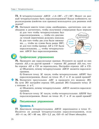 26
Глава І. Четырехугольники
73. В четырехугольнике ABCD ∠ =A 30°, ∠ =C 50°. Может ли дан-
ный четырехугольник быть параллелограммом? Какая особенность па-
раллелограмма (свойство или признак) используется для решения этой
задачи?
74. Поставьте вместо точек слова «необходимо», «достаточно» или «не-
обходимо и достаточно», чтобы полученное утверждение было верным:
а) для того чтобы четырехугольник был
параллелограммом, …, чтобы его диагона-
ли точкой пересечения делились пополам;
б) для того чтобы два угла были смежны-
ми, …, чтобы их сумма была равна 180°;
в) для того чтобы прямые AB и CD были
параллельными, …, чтобы четырехуголь-
ник ABCD был параллелограммом.
Графические упражнения
75. Проведите две параллельные прямые. Отложите на одной из них
отрезок AD, а на другой прямой — отрезок BC, равный AD, так, что-
бы отрезки AB и CD не пересекались. Постройте отрезки AB и CD.
а) Объясните, почему четырехугольник ABCD является параллело-
граммом.
б) Отметьте точку M такую, чтобы четырехугольник ABMC был
параллелограммом. Лежат ли точки M, C и D на одной прямой?
76. Начертите треугольник ABC и проведите его медиану BO.
На луче BO постройте отрезок OD, равный BO. Соедините точку D
с точками A и С.
а) Объясните, почему четырехугольник ABCD является параллело-
граммом.
б) Отметьте точку M такую, чтобы четырехугольник ABDM был
параллелограммом. Лежат ли точки M, C и D на одной прямой?
Aa Письменные упражнения
Уровень А
77. Диагонали четырехугольника ABCD пересекаются в точке O .
Является ли данный четырехугольник параллелограммом, если
AO = 4 см, OC = 40 мм, BD = 1 2, дм, OD = 6 см? Ответ обоснуйте.
необхо-
димо
доста-
точно
необходимо
и достаточно
 