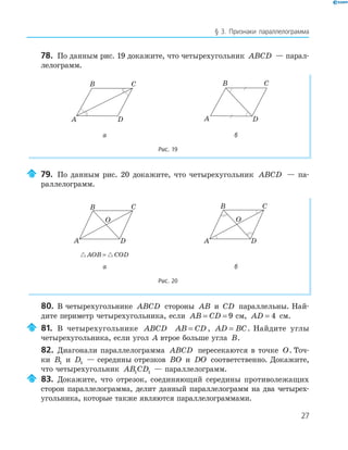 27
§ 3. Признаки параллелограмма
78. По данным рис. 19 докажите, что четырехугольник ABCD — парал-
лелограмм.
B C
A D
B C
A D
B C
A D
B C
A D
а б
Рис. 19
79. По данным рис. 20 докажите, что четырехугольник ABCD — па-
раллелограмм.
A
B C
D
O
A
B C
D
O
AOB COD=
а б
Рис. 20
80. В четырехугольнике ABCD стороны AB и CD параллельны. Най-
дите периметр четырехугольника, если AB CD= = 9 см, AD = 4 см.
81. В четырехугольнике ABCD AB CD= , AD BC= . Найдите углы
четырехугольника, если угол A втрое больше угла B.
82. Диагонали параллелограмма ABCD пересекаются в точке O. Точ-
ки B1 и D1 — середины отрезков BO и DO соответственно. Докажите,
что четырехугольник AB CD1 1 — параллелограмм.
83. Докажите, что отрезок, соединяющий середины противолежащих
сторон параллелограмма, делит данный параллелограмм на два четырех-
угольника, которые также являются параллелограммами.
 