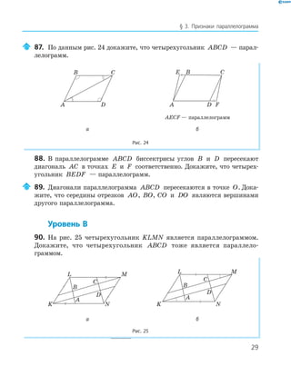 29
§ 3. Признаки параллелограмма
87. По данным рис. 24 докажите, что четырехугольник ABCD — парал-
лелограмм.
A
B C
D
E
FA
B C
D
AECF — параллелограмм
а б
Рис. 24
88. В параллелограмме ABCD биссектрисы углов B и D пересекают
диагональ AC в точках E и F соответственно. Докажите, что четырех-
угольник BEDF — параллелограмм.
89. Диагонали параллелограмма ABCD пересекаются в точке O. Дока-
жите, что середины отрезков AO, BO, CO и DO являются вершинами
другого параллелограмма.
Уровень В
90. На рис. 25 четырехугольник KLMN является параллелограммом.
Докажите, что четырехугольник ABCD тоже является параллело-
граммом.
K
L
A
B
C
M
N
D
K
L
A
B
C
M
N
D
а б
Рис. 25
 
