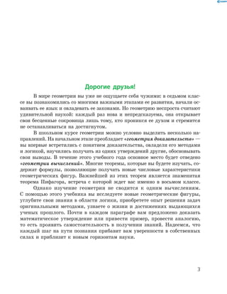 Дорогие друзья!
В мире геометрии вы уже не ощущаете себя чужими: в седьмом клас-
се вы познакомились со многими важными этапами ее развития, начали ос-
ваивать ее язык и овладевать ее законами. Но геометрию неспроста считают
удивительной наукой: каждый раз нова и непредсказуема, она открывает
свои бесценные сокровища лишь тому, кто проникся ее духом и стремится
не останавливаться на достигнутом.
В школьном курсе геометрии можно условно выделить несколько на-
правлений. На начальном этапе преобладает «геометрия доказательств» —
вы впервые встретились с понятием доказательства, овладели его методами
и логикой, научились получать из одних утверждений другие, обосновывать
свои выводы. В течение этого учебного года основное место будет отведено
«геометрии вычислений». Многие теоремы, которые вы будете изучать, со-
держат формулы, позволяющие получать новые числовые характеристики
геометрических фигур. Важнейшей из этих теорем является знаменитая
теорема Пифагора, встреча с которой ждет вас именно в восьмом классе.
Однако изучение геометрии не сводится к одним вычислениям.
С помощью этого учебника вы исследуете новые геометрические фигуры,
углубите свои знания в области логики, приобретете опыт решения задач
оригинальными методами, узнаете о жизни и достижениях выдающихся
ученых прошлого. Почти в каждом параграфе вам предложено доказать
математическое утверждение или привести пример, провести аналогию,
то есть проявить самостоятельность в получении знаний. Надеемся, что
каждый шаг на пути познания прибавит вам уверенности в собственных
силах и приблизит к новым горизонтам науки.
33
 