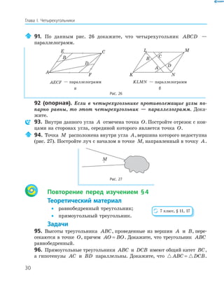 30
Глава І. Четырехугольники
91. По данным рис. 26 докажите, что четырехугольник ABCD —
параллелограмм.
E
F
A
B
C
D
K
L
A
B C
M
N
D
AECF — параллелограмм KLMN — параллелограмм
а б
Рис. 26
92 (опорная). Если в четырехугольнике противолежащие углы по-
парно равны, то этот четырехугольник — параллелограмм. Дока-
жите.
93. Внутри данного угла A отмечена точка O. Постройте отрезок с кон-
цами на сторонах угла, серединой которого является точка O.
94. Точка M расположена внутри угла A,вершина которого недоступна
(рис. 27). Постройте луч с началом в точке M, направленный в точку A.
M
Рис. 27
Повторение перед изучением §4
Теоретический материал
• равнобедренный треугольник;
• прямоугольный треугольник.
Задачи
95. Высоты треугольника ABC, проведенные из вершин A и B, пере-
секаются в точке O, причем AO BO= . Докажите, что треугольник ABC
равнобедренный.
96. Прямоугольные треугольники ABC и DCB имеют общий катет BC,
а гипотенузы AC и BD параллельны. Докажите, что ABC DCB= .
7 класс, § 11, 17
 