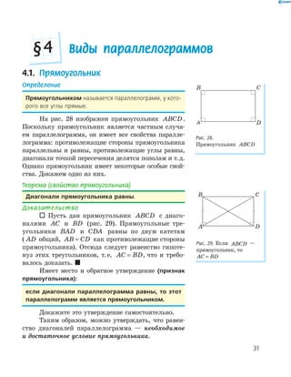 31
Виды параллелограммов§4
4.1. Прямоугольник
Определение
Прямоугольником называется параллелограмм, у кото-
рого все углы прямые.
На рис. 28 изображен прямоугольник ABCD.
Поскольку прямоугольник является частным случа-
ем параллелограмма, он имеет все свойства паралле-
лограмма: противолежащие стороны прямоугольника
параллельны и равны, противолежащие углы равны,
диагонали точкой пересечения делятся пополам и т.д.
Однако прямоугольник имеет некоторые особые свой-
ства. Докажем одно из них.
Теорема (свойство прямоугольника)
Диагонали прямоугольника равны.
Доказательство
 Пусть дан прямоугольник ABCD с диаго-
налями AC и BD (рис. 29). Прямоугольные тре-
угольники BAD и CDA равны по двум катетам
( AD общий, AB CD= как противолежащие стороны
прямоугольника). Отсюда следует равенство гипоте-
нуз этих треугольников, т.е. AC BD= , что и требо-
валось доказать. 
Имеет место и обратное утверждение (признак
прямоугольника):
если диагонали параллелограмма равны, то этот
параллелограмм является прямоугольником.
Докажите это утверждение самостоятельно.
Таким образом, можно утверждать, что равен-
ство диагоналей параллелограмма — необходимое
и достаточное условие прямоугольника.
A
B C
D
Рис. 28.
Прямоугольник ABCD
A
B C
D
Рис. 29. Если ABCD —
прямоугольник, то
AC BD=
 