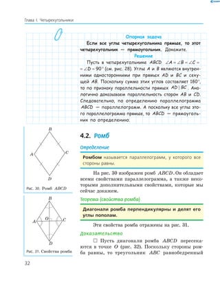 32
Глава І. Четырехугольники
Опорная задача
Если все углы четырехугольника прямые, то этот
четырехугольник — прямоугольник. Докажите.
Решение
Пусть в четырехугольнике ABCD ∠ = ∠ = ∠ = ∠ =A B C D 90
∠ = ∠ = ∠ = ∠ =A B C D 90° (см. рис. 28). Углы A и B являются внутрен-
ними односторонними при прямых AD и BC и секу-
щей AB. Поскольку сумма этих углов составляет 180°,
то по признаку параллельности прямых AD BC . Ана-
логично доказываем параллельность сторон AB и CD.
Следовательно, по определению параллелограмма
ABCD — параллелограмм. А поскольку все углы это-
го параллелограмма прямые, то ABCD — прямоуголь-
ник по определению.
4.2. Ромб
Определение
Ромбом называется параллелограмм, у которого все
стороны равны.
На рис. 30 изображен ромб ABCD.Он обладает
всеми свойствами параллелограмма, а также неко-
торыми дополнительными свойствами, которые мы
сейчас докажем.
Теорема (свойства ромба)
Диагонали ромба перпендикулярны и делят его
углы пополам.
Эти свойства ромба отражены на рис. 31.
Доказательство
 Пусть диагонали ромба ABCD пересека-
ются в точке O (рис. 32). Поскольку стороны ром-
ба равны, то треугольник ABC равнобедренный
A
B
C
D
Рис. 30. Ромб ABCD
A
B
C
D
O
Рис. 31. Свойства ромба
 