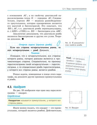33
§ 4. Виды параллелограммов
с основанием AC , а по свойству диагоналей па-
раллелограмма точка O — середина AC. Следова-
тельно, отрезок BO — медиана равнобедренно-
го треугольника, которая одновременно является
его высотой и биссектрисой. Это означает, что
BD AC⊥ , т. е. диагонали ромба перпендикулярны,
и ∠ = ∠ABD CBD,т.е. BD — биссектриса угла ABC.
Аналогично доказываем, что диагонали ромба
являются биссектрисами и других его углов. Теоре-
ма доказана. 
Опорная задача (признак ромба)
Если все стороны четырехугольника равны, то
этот четырехугольник — ромб. Докажите.
Решение
Очевидно, что в четырехугольнике, все стороны
которого равны, попарно равными являются и про-
тиволежащие стороны. Следовательно, по признаку
параллелограмма такой четырехугольник — паралле-
лограмм, а по определению ромба параллелограмм,
у которого все стороны равны, является ромбом.
Решая задачи, помещенные в конце этого пара-
графа, вы докажете другие признаки прямоугольника
и ромба.
4.3. Квадрат
На рис. 33 изображен еще один вид параллело-
грамма — квадрат.
Определение
Квадратом называется прямоугольник, у которого все
стороны равны.
Иначе можно сказать, что квадрат — это прямо-
угольник, который является ромбом. Действительно,
A
B
C
D
O
Рис. 32. К доказатель-
ству свойств ромба
Рис. 33. Квадрат
Ромб — от греческого
«ромбос» — бубен
(в древние времена этот
ударный музыкальный
инструмент имел форму
ромба)
 