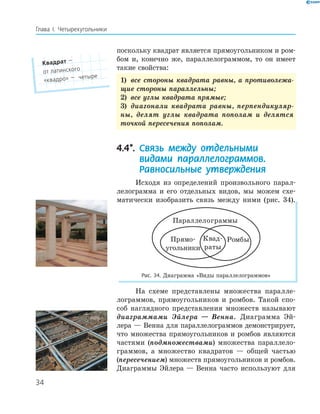 34
Глава І. Четырехугольники
поскольку квадрат является прямоугольником и ром-
бом и, конечно же, параллелограммом, то он имеет
такие свойства:
1) все стороны квадрата равны, а противолежа-
щие стороны параллельны;
2) все углы квадрата прямые;
3) диагонали квадрата равны, перпендикуляр-
ны, делят углы квадрата пополам и делятся
точкой пересечения пополам.
4.4*. Связь между отдельными
видами параллелограммов.
Равносильные утверждения
Исходя из определений произвольного парал-
лелограмма и его отдельных видов, мы можем схе-
матически изобразить связь между ними (рис. 34).
Параллелограммы
Прямо
угольники
РомбыКвад
раты
Рис. 34. Диаграмма «Виды параллелограммов»
На схеме представлены множества паралле-
лограммов, прямоугольников и ромбов. Такой спо-
соб наглядного представления множеств называют
диаграммами Эйлера — Венна. Диаграмма Эй-
лера — Венна для параллелограммов демонстрирует,
что множества прямоугольников и ромбов являются
частями (подмножествами) множества параллело-
граммов, а множество квадратов — общей частью
(пересечением) множеств прямоугольников и ромбов.
Диаграммы Эйлера — Венна часто используют для
Квадрат —
от латинского
«квадро» — четыре
 