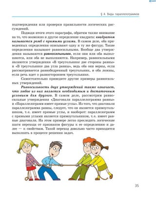 35
§ 4. Виды параллелограммов
подтверждения или проверки правильности логических рас-
суждений.
Подводя итоги этого параграфа, обратим также внимание
на то, что возможно и другое определение квадрата: квадратом
называется ромб с прямыми углами. В самом деле, оба при-
веденных определения описывают одну и ту же фигуру. Такие
определения называют равносильными. Вообще два утверж-
дения называются равносильными, если они или оба выпол-
няются, или оба не выполняются. Например, равносильными
являются утверждения «В тре­угольнике две стороны равны»
и «В треугольнике два угла равны», ведь оба они верны, если
рассматривается равнобедренный треугольник, и оба ложны,
если речь идет о разностороннем треугольнике.
Самостоятельно приведите другие примеры равносиль-
ных ­утверждений.
Равносильность двух утверждений также озна­чает,
что любое из них является необходимым и ­достаточным
условием для другого. В самом деле, рассмотрим равно-
сильные утверждения «Диагонали параллелограмма равны»
и «Параллело­грамм имеет прямые углы». Из того, что диагонали
параллелограмма равны, следует, что он является прямоуголь-
ником, т. е. имеет прямые углы, и наоборот: параллелограмм
с прямыми углами является прямоугольником, т. е. имеет рав-
ные диагонали. На этом примере легко проследить логические
шаги перехода от признаков фигуры к ее ­определению и да-
лее — к свойствам. Такой переход довольно часто приходится
выполнять в процессе решения задач.
 
